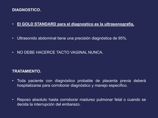 DIAGNOSTICO.
• El GOLD STANDARD para el diagnostico es la ultrasonografia.
• Ultrasonido abdominal tiene una precisión diagnóstica de 95%.
• NO DEBE HACERCE TACTO VAGINAL NUNCA.
TRATAMIENTO.
• Toda paciente con diagnóstico probable de placenta previa deberá
hospitalizarse para corroborar diagnóstico y manejo específico.
• Reposo absoluto hasta corroborar madurez pulmonar fetal o cuando se
decida la interrupción del embarazo.
 