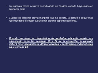 • La placenta previa oclusiva es indicación de cesárea cuando haya madurez
pulmonar fetal.
• Cuando es placenta previa marginal, que no sangre, la actitud a seguir más
recomendable es dejar evolucionar el parto espontáneamente.
• Cuando se haga el diagnóstico de probable placenta previa por
ultrasonido entre las semanas 20 a 24 de la gestación, la paciente
deberá tener seguimiento ultrasonográfico y confirmarse el diagnóstico
en la semana 28.
 