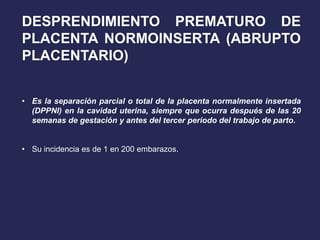 DESPRENDIMIENTO PREMATURO DE
PLACENTA NORMOINSERTA (ABRUPTO
PLACENTARIO)
• Es la separación parcial o total de la placenta normalmente insertada
(DPPNI) en la cavidad uterina, siempre que ocurra después de las 20
semanas de gestación y antes del tercer periodo del trabajo de parto.
• Su incidencia es de 1 en 200 embarazos.
 