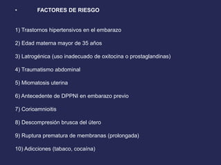 • FACTORES DE RIESGO
1) Trastornos hipertensivos en el embarazo
2) Edad materna mayor de 35 años
3) Latrogénica (uso inadecuado de oxitocina o prostaglandinas)
4) Traumatismo abdominal
5) Miomatosis uterina
6) Antecedente de DPPNI en embarazo previo
7) Corioamnioitis
8) Descompresión brusca del útero
9) Ruptura prematura de membranas (prolongada)
10) Adicciones (tabaco, cocaína)
 