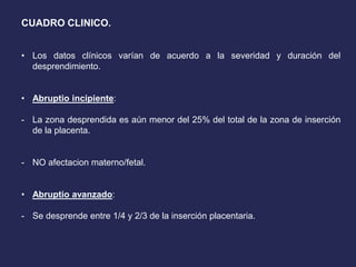 CUADRO CLINICO.
• Los datos clínicos varían de acuerdo a la severidad y duración del
desprendimiento.
• Abruptio incipiente:
- La zona desprendida es aún menor del 25% del total de la zona de inserción
de la placenta.
- NO afectacion materno/fetal.
• Abruptio avanzado:
- Se desprende entre 1/4 y 2/3 de la inserción placentaria.
 