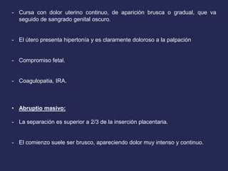 - Cursa con dolor uterino continuo, de aparición brusca o gradual, que va
seguido de sangrado genital oscuro.
- El útero presenta hipertonía y es claramente doloroso a la palpación
- Compromiso fetal.
- Coagulopatia, IRA.
• Abruptio masivo:
- La separación es superior a 2/3 de la inserción placentaria.
- El comienzo suele ser brusco, apareciendo dolor muy intenso y continuo.
 