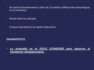 - Se asocia frecuentemente a útero de Couvelaire (infiltraciones hemorrágicas
en el miometrio).
- Muerte fetal muy elevada.
- Choque hipovolemico de rapida instauracion.
DIAGNOSTICO.
• La ecografia es el GOLD STANDARD para observar el
hematoma retroplacentario.
 
