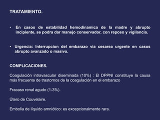 TRATAMIENTO.
• En casos de estabilidad hemodinamica de la madre y abrupto
incipiente, se podra dar manejo conservador, con reposo y vigilancia.
• Urgencia: Interrupcion del embarazo via cesarea urgente en casos
abrupto avanzado o masivo.
COMPLICACIONES.
Coagulación intravascular diseminada (10%) : El DPPNI constituye la causa
más frecuente de trastornos de la coagulación en el embarazo
Fracaso renal agudo (1-3%).
Útero de Couvelaire.
Embolia de líquido amniótico: es excepcionalmente rara.
 