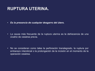 RUPTURA UTERINA.
• Es la presencia de cualquier desgarro del útero.
• La causa más frecuente de la ruptura uterina es la dehiscencia de una
cicatriz de cesárea previa.
• No se consideran como tales la perforación translegrado, la ruptura por
embarazo intersticial o la prolongación de la incisión en el momento de la
operación cesárea.
 