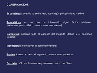 CLASIFICACION.
Espontáneas: cuando no se ha realizado ningún procedimiento médico.
Traumáticas: en las que ha intervenido algún factor extrínseco
(oxitócicos, parto pélvico, fórceps o versión interna).
Completas: abarcan todo el espesor del músculo uterino y el peritoneo
visceral.
Incompletas: no incluyen el peritoneo visceral.
Totales: involucran tanto el segmento como el cuerpo uterino.
Parciales: sólo involucran el segmento o el cuerpo del útero.
 