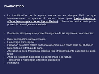 DIAGNOSTICO.
• La identificación de la ruptura uterina no es siempre fácil, ya que
frecuentemente no aparece el cuadro clínico típico (dolor intenso y
súbito, hemorragia, choque hipovolémico) o bien se encuentra oculta por la
presencia de analgesia o anestesia.
• Sospechar siempre que se presenten algunas de las siguientes circunstancias:
- Dolor suprapúbico súbito e intenso
- Hemorragia transvaginal
- Palpación de partes fetales en forma superficial o en zonas altas del abdomen
- Detención en el trabajo de parto
- Alteraciones en la frecuencia cardiaca fetal (frecuentemente ausencia de latido
fetal)
- Anillo de retracción patológico de Bandl previo a la ruptura
- Taquicardia e hipotensión arterial no explicables
- Hematuria
 
