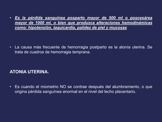 • Es la pérdida sanguínea posparto mayor de 500 ml o poscesárea
mayor de 1000 ml, o bien que produzca alteraciones hemodinámicas
como: hipotensión, taquicardia, palidez de piel y mucosas
• La causa más frecuente de hemorragia postparto es la atonía uterina. Se
trata de cuadros de hemorragia temprana.
ATONIA UTERINA.
• Es cuando el miometrio NO se contrae después del alumbramiento, o que
origina pérdida sanguínea anormal en el nivel del lecho placentario.
 