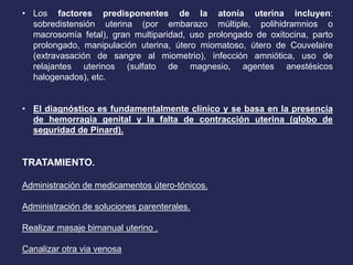 • Los factores predisponentes de la atonía uterina incluyen:
sobredistensión uterina (por embarazo múltiple, polihidramnios o
macrosomía fetal), gran multiparidad, uso prolongado de oxitocina, parto
prolongado, manipulación uterina, útero miomatoso, útero de Couvelaire
(extravasación de sangre al miometrio), infección amniótica, uso de
relajantes uterinos (sulfato de magnesio, agentes anestésicos
halogenados), etc.
• El diagnóstico es fundamentalmente clínico y se basa en la presencia
de hemorragia genital y la falta de contracción uterina (globo de
seguridad de Pinard).
TRATAMIENTO.
Administración de medicamentos útero-tónicos.
Administración de soluciones parenterales.
Realizar masaje bimanual uterino .
Canalizar otra via venosa
 
