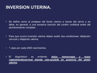 INVERSION UTERINA.
• Se define como el prolapso del fondo uterino a través del cérvix y se
debe, en general, a una excesiva tracción del cordón umbilical antes del
alumbramiento completo.
• Para que ocurra inversión uterina deben existir dos condiciones: dilatación
cervical y relajación uterina.
• 1 caso por cada 2000 nacimientos.
• El diagnóstico es evidente: dolor, hemorragia y masa
vaginal/endocervical blanda rojo-azulada en ausencia del globo
uterino.
 
