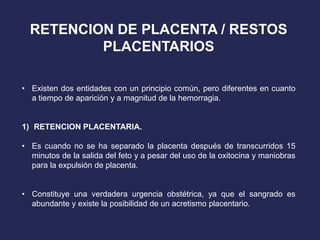 RETENCION DE PLACENTA / RESTOS
PLACENTARIOS
• Existen dos entidades con un principio común, pero diferentes en cuanto
a tiempo de aparición y a magnitud de la hemorragia.
1) RETENCION PLACENTARIA.
• Es cuando no se ha separado la placenta después de transcurridos 15
minutos de la salida del feto y a pesar del uso de la oxitocina y maniobras
para la expulsión de placenta.
• Constituye una verdadera urgencia obstétrica, ya que el sangrado es
abundante y existe la posibilidad de un acretismo placentario.
 