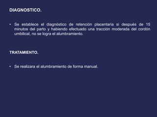 DIAGNOSTICO.
• Se establece el diagnóstico de retención placentaria si después de 15
minutos del parto y habiendo efectuado una tracción moderada del cordón
umbilical, no se logra el alumbramiento.
TRATAMIENTO.
• Se realizara el alumbramiento de forma manual.
 