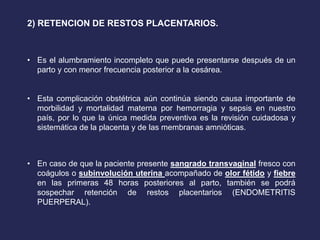 2) RETENCION DE RESTOS PLACENTARIOS.
• Es el alumbramiento incompleto que puede presentarse después de un
parto y con menor frecuencia posterior a la cesárea.
• Esta complicación obstétrica aún continúa siendo causa importante de
morbilidad y mortalidad materna por hemorragia y sepsis en nuestro
país, por lo que la única medida preventiva es la revisión cuidadosa y
sistemática de la placenta y de las membranas amnióticas.
• En caso de que la paciente presente sangrado transvaginal fresco con
coágulos o subinvolución uterina acompañado de olor fétido y fiebre
en las primeras 48 horas posteriores al parto, también se podrá
sospechar retención de restos placentarios (ENDOMETRITIS
PUERPERAL).
 