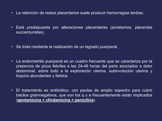• La retención de restos placentarios suele producir hemorragias tardías.
• Está predispuesta por alteraciones placentarias (acretismos, placentas
succenturiatas).
• Se trata mediante la realización de un legrado puerperal.
• La endometritis puerperal es un cuadro frecuente que se caracteriza por la
presencia de picos febriles a las 24-48 horas del parto asociados a dolor
abdominal, sobre todo a la exploración uterina, subinvolución uterina y
loquios abundantes y fetidos.
• El tratamiento es antibiótico, con pautas de amplio espectro para cubrir
bacilos gramnegativos, que son los q u e frecuentemente están implicados
(gentamicina + clindamicina + penicilina).
 