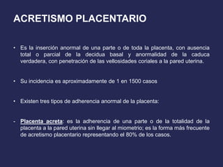 ACRETISMO PLACENTARIO
• Es la inserción anormal de una parte o de toda la placenta, con ausencia
total o parcial de la decidua basal y anormalidad de la caduca
verdadera, con penetración de las vellosidades coriales a la pared uterina.
• Su incidencia es aproximadamente de 1 en 1500 casos
• Existen tres tipos de adherencia anormal de la placenta:
- Placenta acreta: es la adherencia de una parte o de la totalidad de la
placenta a la pared uterina sin llegar al miometrio; es la forma más frecuente
de acretismo placentario representando el 80% de los casos.
 