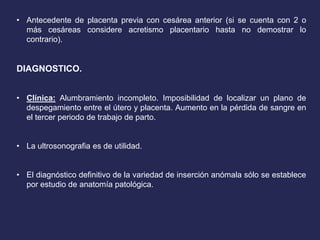 • Antecedente de placenta previa con cesárea anterior (si se cuenta con 2 o
más cesáreas considere acretismo placentario hasta no demostrar lo
contrario).
DIAGNOSTICO.
• Clínica: Alumbramiento incompleto. Imposibilidad de localizar un plano de
despegamiento entre el útero y placenta. Aumento en la pérdida de sangre en
el tercer periodo de trabajo de parto.
• La ultrosonografia es de utilidad.
• El diagnóstico definitivo de la variedad de inserción anómala sólo se establece
por estudio de anatomía patológica.
 
