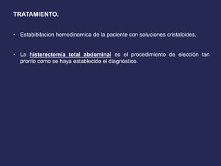 TRATAMIENTO.
• Estabibilacion hemodinamica de la paciente con soluciones cristaloides.
• La histerectomía total abdominal es el procedimiento de elección tan
pronto como se haya establecido el diagnóstico.
 