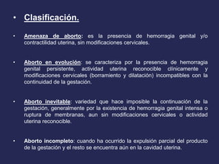• Clasificación.
• Amenaza de aborto: es la presencia de hemorragia genital y/o
contractilidad uterina, sin modificaciones cervicales.
• Aborto en evolución: se caracteriza por la presencia de hemorragia
genital persistente, actividad uterina reconocible clínicamente y
modificaciones cervicales (borramiento y dilatación) incompatibles con la
continuidad de la gestación.
• Aborto inevitable: variedad que hace imposible la continuación de la
gestación, generalmente por la existencia de hemorragia genital intensa o
ruptura de membranas, aun sin modificaciones cervicales o actividad
uterina reconocible.
• Aborto incompleto: cuando ha ocurrido la expulsión parcial del producto
de la gestación y el resto se encuentra aún en la cavidad uterina.
 