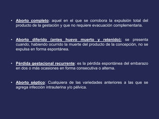 • Aborto completo: aquel en el que se corrobora la expulsión total del
producto de la gestación y que no requiere evacuación complementaria.
• Aborto diferido (antes huevo muerto y retenido): se presenta
cuando, habiendo ocurrido la muerte del producto de la concepción, no se
expulsa en forma espontánea.
• Pérdida gestacional recurrente: es la pérdida espontánea del embarazo
en dos o más ocasiones en forma consecutiva o alterna.
• Aborto séptico: Cualquiera de las variedades anteriores a las que se
agrega infección intrauterina y/o pélvica.
 