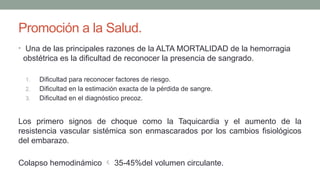 Promoción a la Salud.
• Una de las principales razones de la ALTA MORTALIDAD de la hemorragia
obstétrica es la dificultad de reconocer la presencia de sangrado.
1. Dificultad para reconocer factores de riesgo.
2. Dificultad en la estimación exacta de la pérdida de sangre.
3. Dificultad en el diagnóstico precoz.
Los primero signos de choque como la Taquicardia y el aumento de la
resistencia vascular sistémica son enmascarados por los cambios fisiológicos
del embarazo.
Colapso hemodinámico  35-45%del volumen circulante.
 