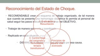 Reconocimiento del Estado de Choque.
• RECOMENDABLE crear un esquema de trabajo organizado, de tal manera
que cuando se presente una hemorragia obstétrica le permita al personal de
salud seguir los pasos indicados sin desviarse del OBJETIVO.
• Trabajar de manera ordenada y coordinada.
• Replicado en cada situación especifica
• DISMINUIR la Morbimortalidad generada por esa causa.
1. Evaluación y
Resucitación
2. Principios de
soporte vital
avanzado
3. Control local
del sangrado y
hemostasia,
terapia
transfusional
 