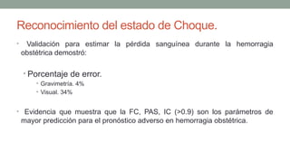 Reconocimiento del estado de Choque.
• Validación para estimar la pérdida sanguínea durante la hemorragia
obstétrica demostró:
• Porcentaje de error.
• Gravimetría. 4%
• Visual. 34%
• Evidencia que muestra que la FC, PAS, IC (>0.9) son los parámetros de
mayor predicción para el pronóstico adverso en hemorragia obstétrica.
 