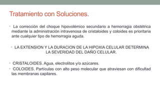 Tratamiento con Soluciones.
• La corrección del choque hipovolémico secundario a hemorragia obstétrica
mediante la administración intravenosa de cristaloides y coloides es prioritaria
ante cualquier tipo de hemorragia aguda.
• LA EXTENSION Y LA DURACION DE LA HIPOXIA CELULAR DETERMINA
LA SEVERIDAD DEL DAÑO CELULAR.
• CRISTALOIDES. Agua, electrolitos y/o azúcares.
• COLOIDES. Partículas con alto peso molecular que atraviesan con dificultad
las membranas capilares.
 