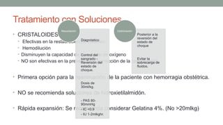 Tratamiento con Soluciones.
• CRISTALOIDES.
• Efectivas en la restauración de volumen.
• Hemodilución
• Disminuyen la capacidad de transporte de oxígeno
• NO son efectivas en la prevención o corrección de la coagulopatía.
• Primera opción para la reanimación de la paciente con hemorragia obstétrica.
• NO se recomienda soluciones de hidroxietilalmidón.
• Rápida expansión: Se recomienda considerar Gelatina 4%. (No >20mlkg)
Diagnóstico
Control del
sangrado -
Reversión del
estado de
choque.
Dosis de
30ml/kg.
- PAS 80-
90mmHg
- IC <0.9
- IU 1-2mlkghr.
Resucitación
Posterior a la
reversión del
estado de
choque
Evitar la
sobrecarga de
fluidos.
Optimización.
 