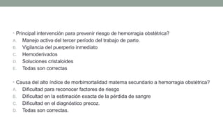 • Principal intervención para prevenir riesgo de hemorragia obstétrica?
A. Manejo activo del tercer período del trabajo de parto.
B. Vigilancia del puerperio inmediato
C. Hemoderivados
D. Soluciones cristaloides
E. Todas son correctas
• Causa del alto índice de morbimortalidad materna secundario a hemorragia obstétrica?
A. Dificultad para reconocer factores de riesgo
B. Dificultad en la estimación exacta de la pérdida de sangre
C. Dificultad en el diagnóstico precoz.
D. Todas son correctas.
 