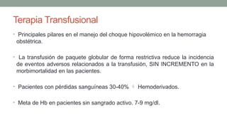 Terapia Transfusional
• Principales pilares en el manejo del choque hipovolémico en la hemorragia
obstétrica.
• La transfusión de paquete globular de forma restrictiva reduce la incidencia
de eventos adversos relacionados a la transfusión, SIN INCREMENTO en la
morbimortalidad en las pacientes.
• Pacientes con pérdidas sanguíneas 30-40%  Hemoderivados.
• Meta de Hb en pacientes sin sangrado activo. 7-9 mg/dl.
 