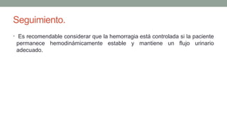 Seguimiento.
• Es recomendable considerar que la hemorragia está controlada si la paciente
permanece hemodinámicamente estable y mantiene un flujo urinario
adecuado.
 