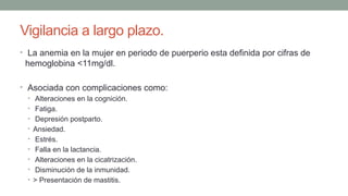 Vigilancia a largo plazo.
• La anemia en la mujer en periodo de puerperio esta definida por cifras de
hemoglobina <11mg/dl.
• Asociada con complicaciones como:
• Alteraciones en la cognición.
• Fatiga.
• Depresión postparto.
• Ansiedad.
• Estrés.
• Falla en la lactancia.
• Alteraciones en la cicatrización.
• Disminución de la inmunidad.
• > Presentación de mastitis.
 