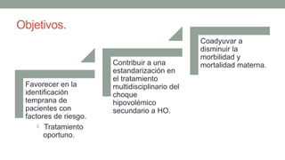Objetivos.
Favorecer en la
identificación
temprana de
pacientes con
factores de riesgo.
 Tratamiento
oportuno.
Contribuir a una
estandarización en
el tratamiento
multidisciplinario del
choque
hipovolémico
secundario a HO.
Coadyuvar a
disminuir la
morbilidad y
mortalidad materna.
 