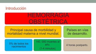 Introducción
HEMORRAGIA
OBSTÉTRICA
Principal causa de morbilidad y
mortalidad materna a nivel mundial.
5% de todos los
nacimientos
140, 000 muertes al
año.
(1-4 minutos)
Países en vías
de desarrollo.
4 horas postparto.
 