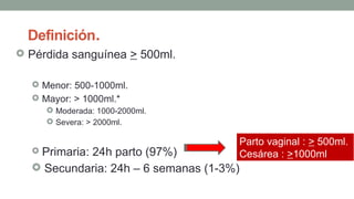 Definición.
 Pérdida sanguínea > 500ml.
 Menor: 500-1000ml.
 Mayor: > 1000ml.*
 Moderada: 1000-2000ml.
 Severa: > 2000ml.
 Primaria: 24h parto (97%)
 Secundaria: 24h – 6 semanas (1-3%)
Parto vaginal : > 500ml.
Cesárea : >1000ml
 