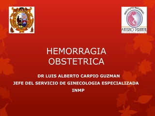 HEMORRAGIA 
OBSTETRICA 
DR LUIS ALBERTO CARPIO GUZMAN 
JEFE DEL SERVICIO DE GINECOLOGIA ESPECIALIZADA 
INMP 
 