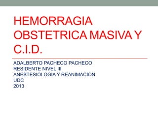 HEMORRAGIA
OBSTETRICA MASIVA Y
C.I.D.
ADALBERTO PACHECO PACHECO
RESIDENTE NIVEL III
ANESTESIOLOGIA Y REANIMACION
UDC
2013
 