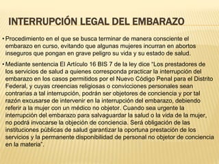 INTERRUPCIÓN LEGAL DEL EMBARAZO
• Procedimiento en el que se busca terminar de manera consciente el
embarazo en curso, evitando que algunas mujeres incurran en abortos
inseguros que pongan en grave peligro su vida y su estado de salud.
• Mediante sentencia El Artículo 16 BIS 7 de la ley dice “Los prestadores de
los servicios de salud a quienes corresponda practicar la interrupción del
embarazo en los casos permitidos por el Nuevo Código Penal para el Distrito
Federal, y cuyas creencias religiosas o convicciones personales sean
contrarias a tal interrupción, podrán ser objetores de conciencia y por tal
razón excusarse de intervenir en la interrupción del embarazo, debiendo
referir a la mujer con un médico no objetor. Cuando sea urgente la
interrupción del embarazo para salvaguardar la salud o la vida de la mujer,
no podrá invocarse la objeción de conciencia. Será obligación de las
instituciones públicas de salud garantizar la oportuna prestación de los
servicios y la permanente disponibilidad de personal no objetor de conciencia
en la materia”.
 