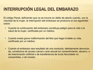 INTERRUPCIÓN LEGAL DEL EMBARAZO
El código Penal, definiendo que no se incurre en delito de aborto cuando, con la
voluntad de la mujer, la interrupción del embarazo se produzca en los siguientes
casos:
• Cuando la continuación del embarazo constituya peligro para la vida o la
salud de la mujer, certificada por un médico.
• Cuando exista grave malformación del feto que haga inviable su vida,
certificada por un médico.
• Cuando el embarazo sea resultado de una conducta, debidamente denuncia-
da, constitutiva de acceso carnal o acto sexual sin consentimiento, abusivo, o
de inseminación artificial o de transferencia de óvulo fecundado no
consentidas, o de incesto.
 