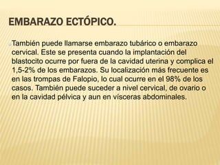 EMBARAZO ECTÓPICO.
También puede llamarse embarazo tubárico o embarazo
cervical. Este se presenta cuando la implantación del
blastocito ocurre por fuera de la cavidad uterina y complica el
1,5-2% de los embarazos. Su localización más frecuente es
en las trompas de Falopio, lo cual ocurre en el 98% de los
casos. También puede suceder a nivel cervical, de ovario o
en la cavidad pélvica y aun en vísceras abdominales.
 