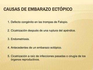 CAUSAS DE EMBARAZO ECTÓPICO
1. Defecto congénito en las trompas de Falopio.
2. Cicatrización después de una ruptura del apéndice.
3. Endometriosis.
4. Antecedentes de un embarazo ectópico.
5. Cicatrización a raíz de infecciones pasadas o cirugía de los
órganos reproductivos.
 