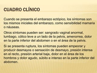 CUADRO CLÍNICO
Cuando se presenta el embarazo ectópico, los síntomas son
los mismos iniciales del embarazo, como sensibilidad mamaria
o náuseas.
Otros síntomas pueden ser: sangrado vaginal anormal,
lumbago, cólico leve a un lado de la pelvis, amenorrea, dolor
en la parte inferior del abdomen o en el área de la pelvis.
Si se presenta ruptura, los síntomas pueden empeorar y
producir desmayos o sensación de desmayo, presión intensa
en el recto, presión arterial baja, dolor en el área de los
hombros y dolor agudo, súbito e intenso en la parte inferior del
abdomen.
 