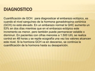 DIAGNOSTICO
Cuantificación de GCH: para diagnosticar el embarazo ectópico, es
cuando el nivel sanguíneo de la hormona gonadotropina coriónica
(GCH) no está elevado. En un embarazo normal la GHC aumenta un
53% en dos días mientras que en el embarazo ectópico este
incremento es menor, pero también puede permanecer estable o
disminuir. En pacientes con cifras menores a 1.500 UI/L se realiza
control en 48 horas y se repite ecografía una vez los valores alcancen
este nivel. Si la hormona GCH va en descenso, se continúa la
cuantificación de la hormona hasta su desaparición.
 