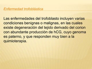 Enfermedad trofoblástica
Las enfermedades del trofoblasto incluyen varias
condiciones benignas o malignas, en las cuales
existe degeneración del tejido derivado del corion
con abundante producción de hCG, cuyo genoma
es paterno, y que responden muy bien a la
quimioterapia.
 