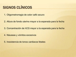 SIGNOS CLÍNICOS
1. Oligometrorragia de color café oscuro
2. Altura de fondo uterino mayor a la esperada para la fecha
3. Concentración de hCG mayor a la esperada para la fecha
4. Náuseas y vómitos excesivos
5. Inexistencia de tonos cardiacos fetales
 