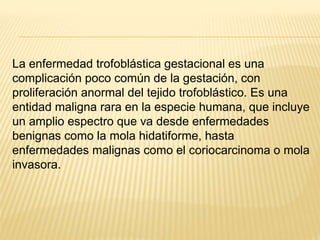 La enfermedad trofoblástica gestacional es una
complicación poco común de la gestación, con
proliferación anormal del tejido trofoblástico. Es una
entidad maligna rara en la especie humana, que incluye
un amplio espectro que va desde enfermedades
benignas como la mola hidatiforme, hasta
enfermedades malignas como el coriocarcinoma o mola
invasora.
 