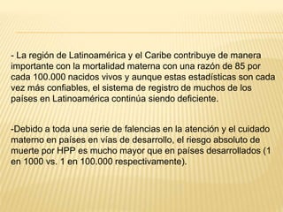 - La región de Latinoamérica y el Caribe contribuye de manera
importante con la mortalidad materna con una razón de 85 por
cada 100.000 nacidos vivos y aunque estas estadísticas son cada
vez más confiables, el sistema de registro de muchos de los
países en Latinoamérica continúa siendo deficiente.
-Debido a toda una serie de falencias en la atención y el cuidado
materno en países en vías de desarrollo, el riesgo absoluto de
muerte por HPP es mucho mayor que en países desarrollados (1
en 1000 vs. 1 en 100.000 respectivamente).
 
