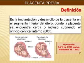 Es la implantación y desarrollo de la placenta en
el segmento inferior del útero, donde la placenta
se encuentra cerca o incluso cubriendo el
orificio cervical interno (OCI).
Definición
Frecuencia:
0.5 % de 1/200 partos.
Multíparas 15 – 20%
PLACENTA PREVIA
 