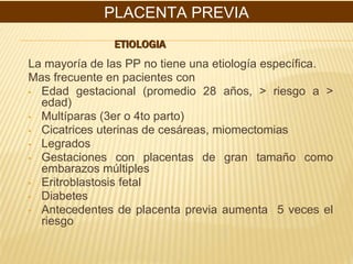 ETIOLOGIA
La mayoría de las PP no tiene una etiología específica.
Mas frecuente en pacientes con
▪ Edad gestacional (promedio 28 años, > riesgo a >
edad)
▪ Multíparas (3er o 4to parto)
▪ Cicatrices uterinas de cesáreas, miomectomias
▪ Legrados
▪ Gestaciones con placentas de gran tamaño como
embarazos múltiples
▪ Eritroblastosis fetal
▪ Diabetes
▪ Antecedentes de placenta previa aumenta 5 veces el
riesgo
PLACENTA PREVIA
 