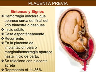 PLACENTA PREVIA
Síntomas y Signos
❖Hemorragia indolora que
aparece cerca del final del
2do trimestre o después.
❖Inicio súbito
❖Cesa espontáneamente.
❖Recurrente.
❖En la placenta de
implantacion baja o
marginalhemorragia aparece
hasta inicio de parto.
❖Se relaciona con placenta
acreta
❖Representa el 11-36%
 